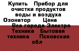 Купить : Прибор для очистки продуктов,воды и воздуха.Озонатор    › Цена ­ 25 500 - Все города Электро-Техника » Бытовая техника   . Псковская обл.
